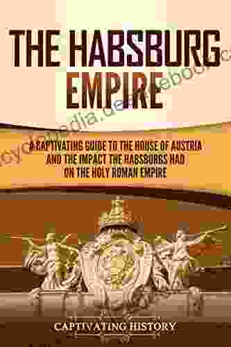 The Habsburg Empire: A Captivating Guide To The House Of Austria And The Impact The Habsburgs Had On The Holy Roman Empire