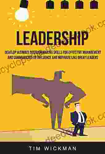 Leadership: Develop Ultimate Decision Making Skills For Effective Management And Communicate To Influence And Motivate Like Great Leaders