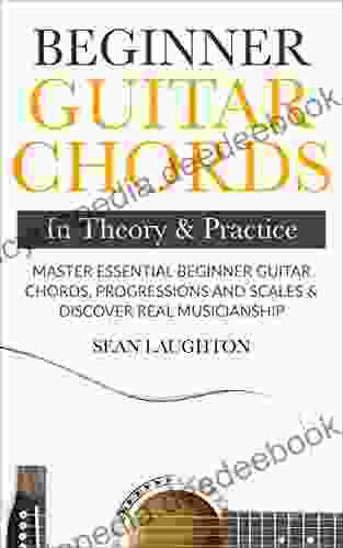 Beginner Guitar Chords In Theory And Practice: Master Essential Beginner Guitar Chords Progressions And Scales And Discover Real Musicianship (Learn The Basic Guitar Chords 1)