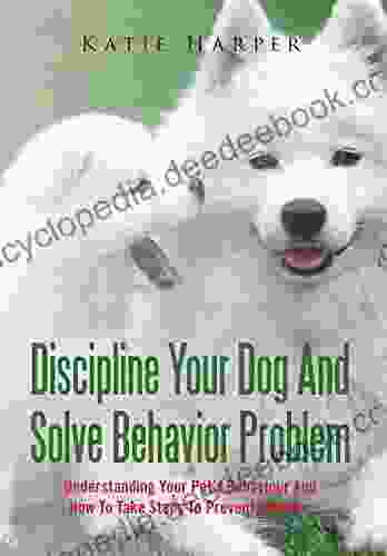 Discipline Your Dog And Solve Behavior Problem: Understanding Your Pet S Behaviour And How To Take Steps To Prevent Disaster